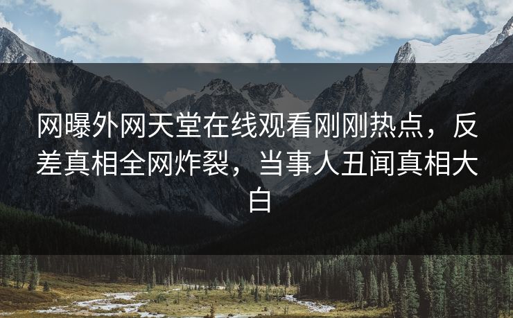 网曝外网天堂在线观看刚刚热点，反差真相全网炸裂，当事人丑闻真相大白