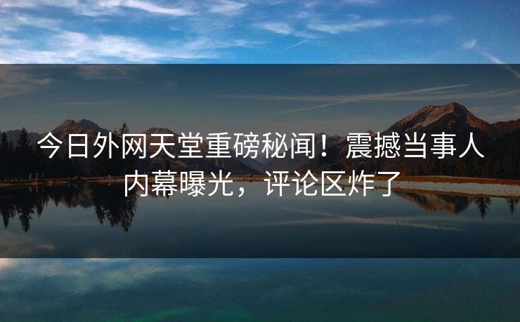 今日外网天堂重磅秘闻！震撼当事人内幕曝光，评论区炸了