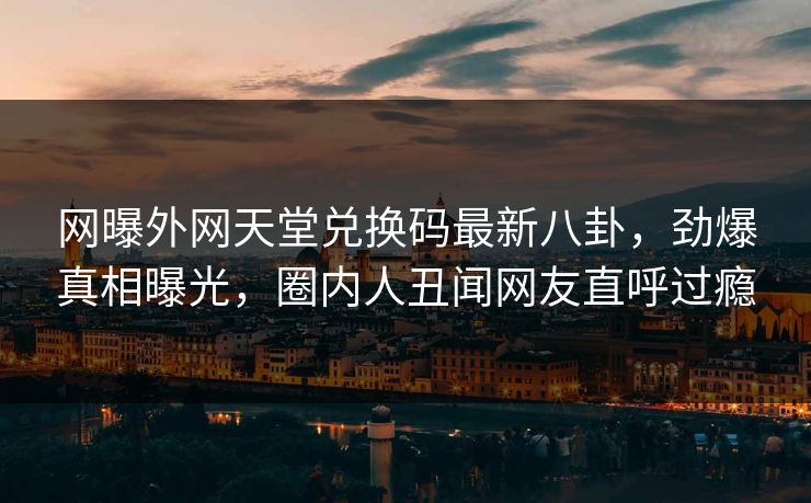 网曝外网天堂兑换码最新八卦，劲爆真相曝光，圈内人丑闻网友直呼过瘾