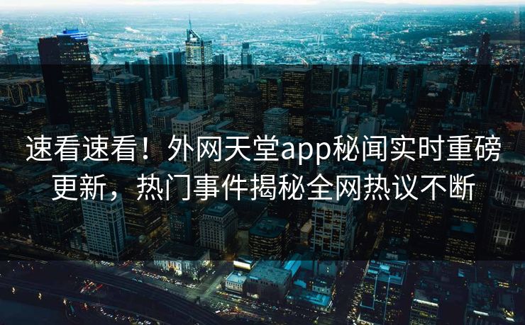 速看速看！外网天堂app秘闻实时重磅更新，热门事件揭秘全网热议不断