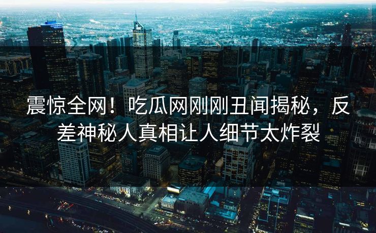 震惊全网！吃瓜网刚刚丑闻揭秘，反差神秘人真相让人细节太炸裂