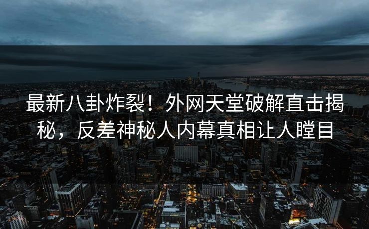 最新八卦炸裂！外网天堂破解直击揭秘，反差神秘人内幕真相让人瞠目