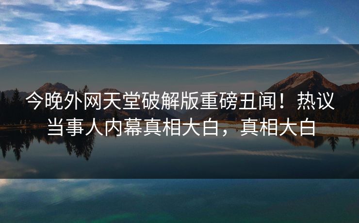 今晚外网天堂破解版重磅丑闻！热议当事人内幕真相大白，真相大白