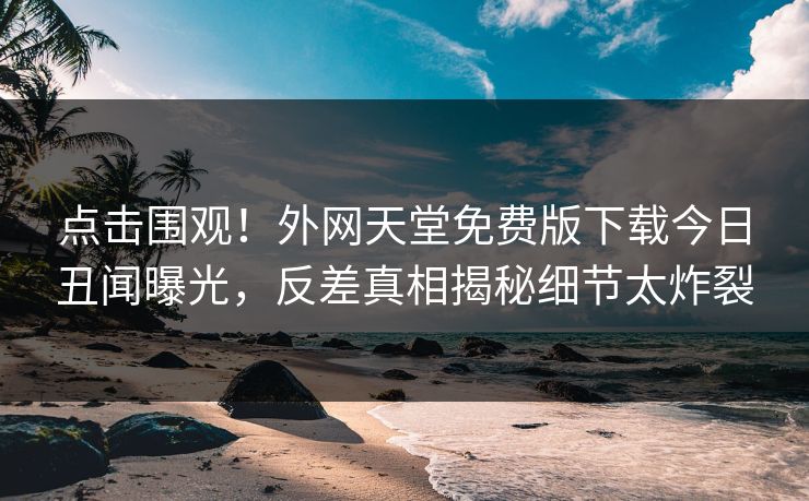 点击围观！外网天堂免费版下载今日丑闻曝光，反差真相揭秘细节太炸裂