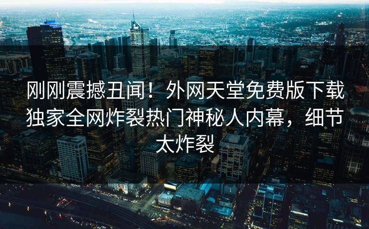 刚刚震撼丑闻！外网天堂免费版下载独家全网炸裂热门神秘人内幕，细节太炸裂