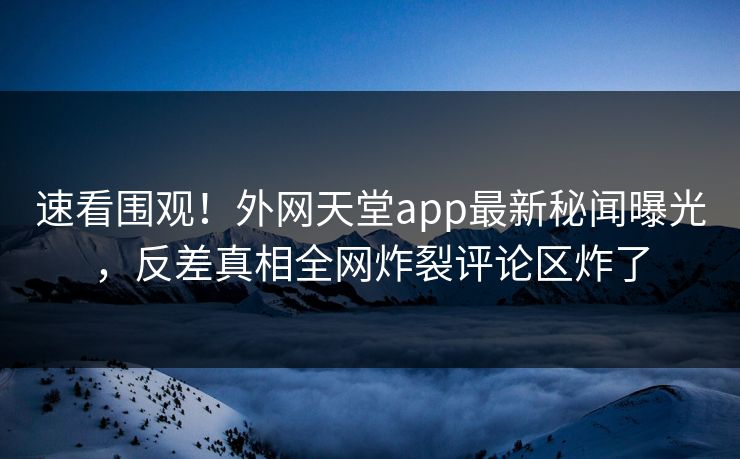 速看围观！外网天堂app最新秘闻曝光，反差真相全网炸裂评论区炸了
