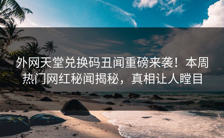 外网天堂兑换码丑闻重磅来袭！本周热门网红秘闻揭秘，真相让人瞠目