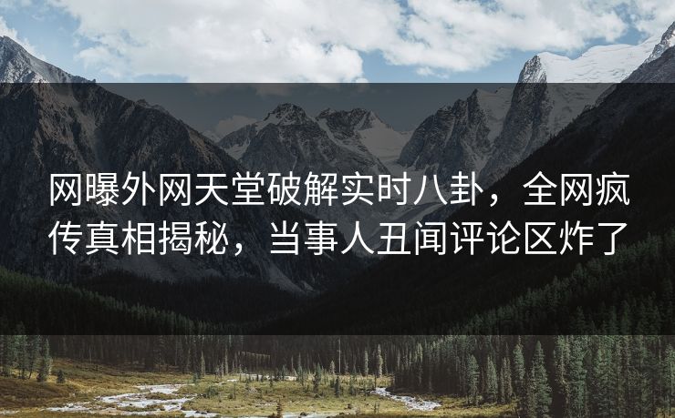 网曝外网天堂破解实时八卦，全网疯传真相揭秘，当事人丑闻评论区炸了