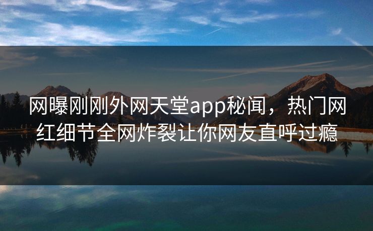 网曝刚刚外网天堂app秘闻，热门网红细节全网炸裂让你网友直呼过瘾