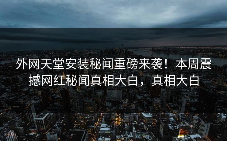 外网天堂安装秘闻重磅来袭！本周震撼网红秘闻真相大白，真相大白