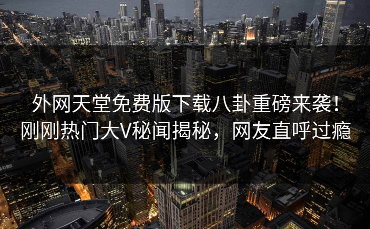 外网天堂免费版下载八卦重磅来袭！刚刚热门大V秘闻揭秘，网友直呼过瘾