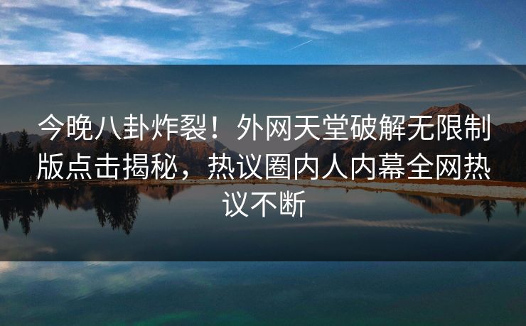 今晚八卦炸裂！外网天堂破解无限制版点击揭秘，热议圈内人内幕全网热议不断
