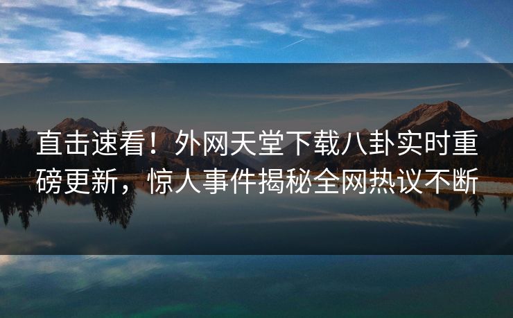 直击速看！外网天堂下载八卦实时重磅更新，惊人事件揭秘全网热议不断