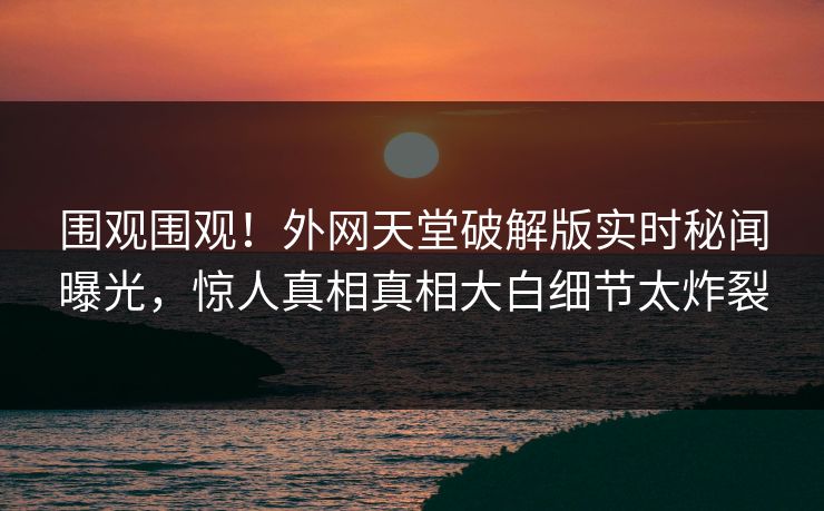 围观围观！外网天堂破解版实时秘闻曝光，惊人真相真相大白细节太炸裂