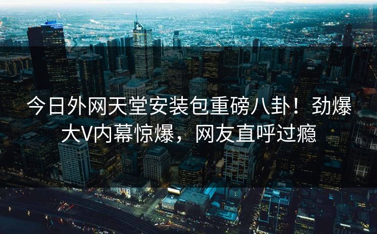 今日外网天堂安装包重磅八卦！劲爆大V内幕惊爆，网友直呼过瘾