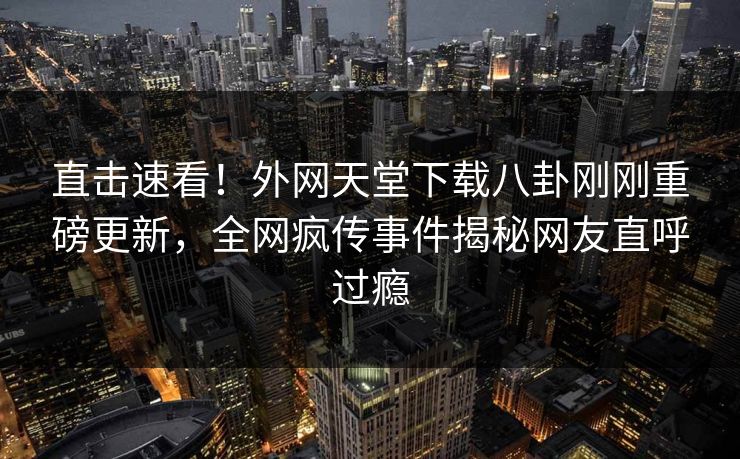 直击速看！外网天堂下载八卦刚刚重磅更新，全网疯传事件揭秘网友直呼过瘾