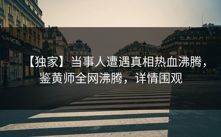 【独家】当事人遭遇真相热血沸腾，鉴黄师全网沸腾，详情围观