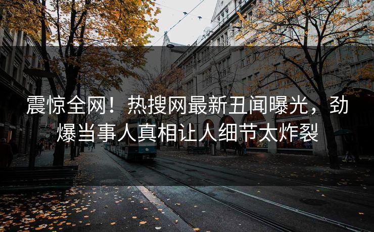 震惊全网！热搜网最新丑闻曝光，劲爆当事人真相让人细节太炸裂