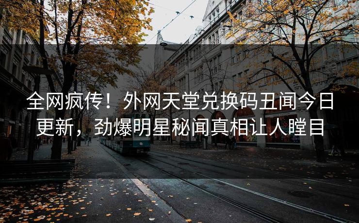 全网疯传！外网天堂兑换码丑闻今日更新，劲爆明星秘闻真相让人瞠目