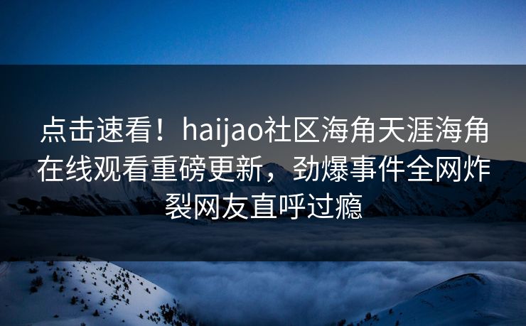 点击速看！haijao社区海角天涯海角在线观看重磅更新，劲爆事件全网炸裂网友直呼过瘾