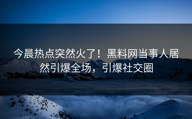 今晨热点突然火了！黑料网当事人居然引爆全场，引爆社交圈