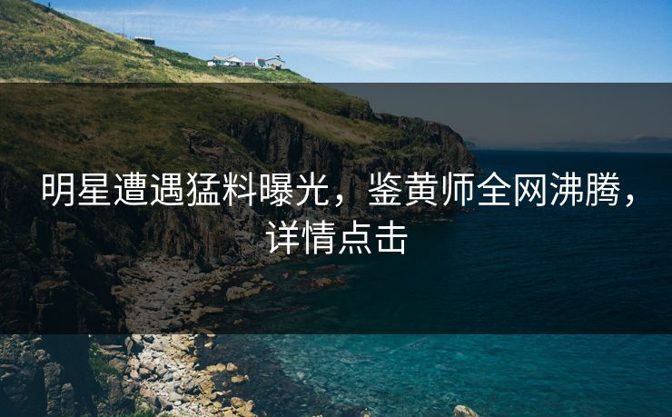 明星遭遇猛料曝光，鉴黄师全网沸腾，详情点击