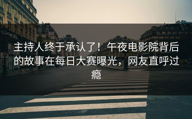 主持人终于承认了！午夜电影院背后的故事在每日大赛曝光，网友直呼过瘾