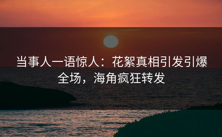 当事人一语惊人：花絮真相引发引爆全场，海角疯狂转发