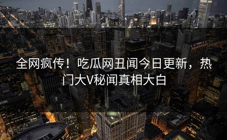 全网疯传！吃瓜网丑闻今日更新，热门大V秘闻真相大白