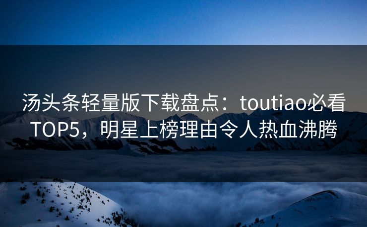 汤头条轻量版下载盘点：toutiao必看TOP5，明星上榜理由令人热血沸腾