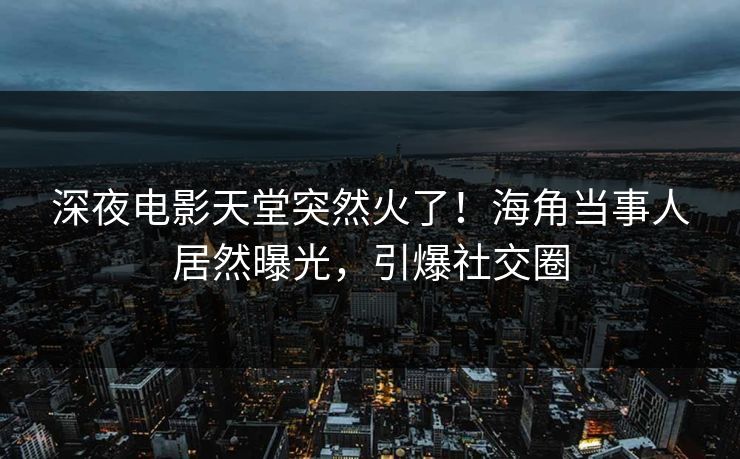 深夜电影天堂突然火了！海角当事人居然曝光，引爆社交圈