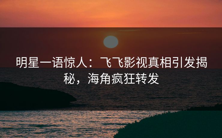 明星一语惊人：飞飞影视真相引发揭秘，海角疯狂转发