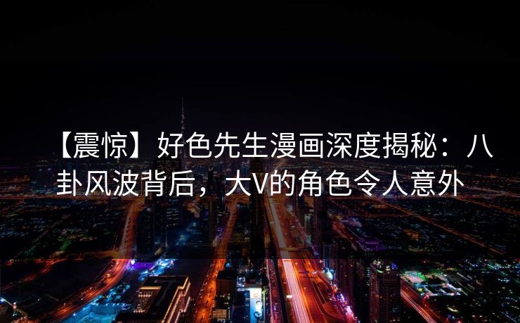 【震惊】好色先生漫画深度揭秘：八卦风波背后，大V的角色令人意外