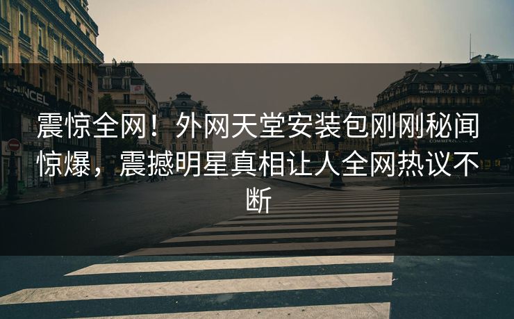 震惊全网！外网天堂安装包刚刚秘闻惊爆，震撼明星真相让人全网热议不断
