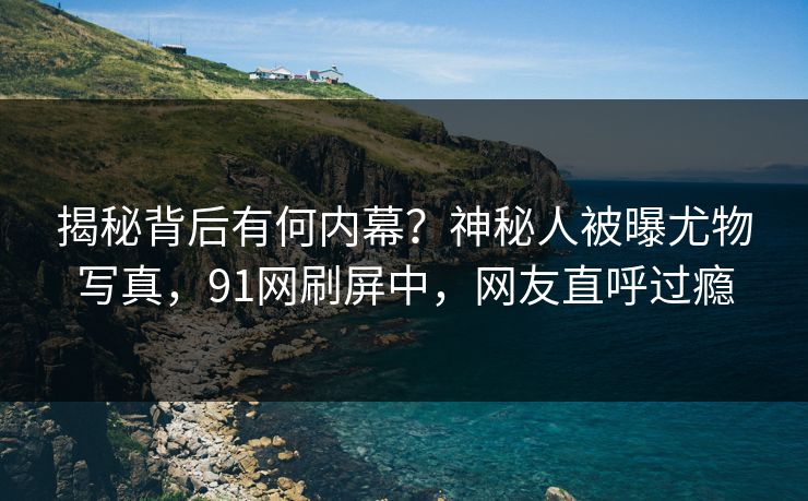 揭秘背后有何内幕？神秘人被曝尤物写真，91网刷屏中，网友直呼过瘾