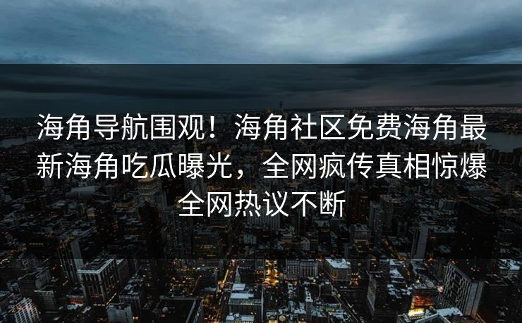 海角导航围观！海角社区免费海角最新海角吃瓜曝光，全网疯传真相惊爆全网热议不断
