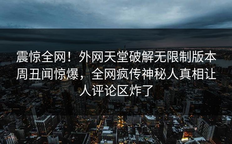 震惊全网！外网天堂破解无限制版本周丑闻惊爆，全网疯传神秘人真相让人评论区炸了