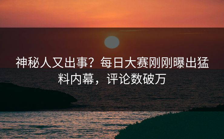 神秘人又出事？每日大赛刚刚曝出猛料内幕，评论数破万