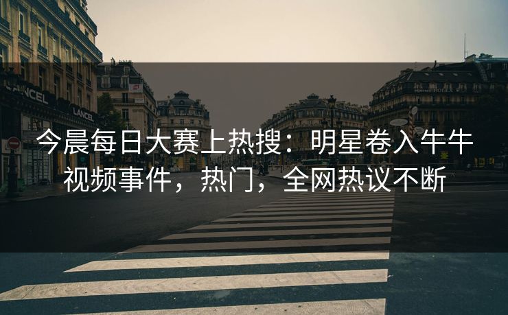 今晨每日大赛上热搜：明星卷入牛牛视频事件，热门，全网热议不断