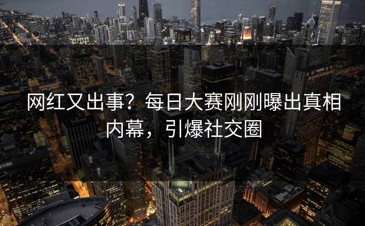 网红又出事？每日大赛刚刚曝出真相内幕，引爆社交圈