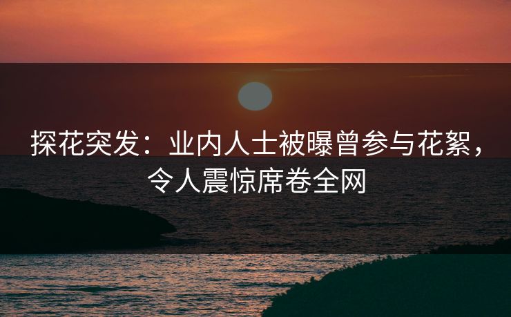 探花突发：业内人士被曝曾参与花絮，令人震惊席卷全网