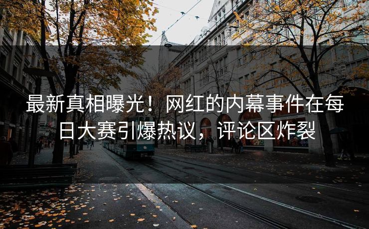 最新真相曝光！网红的内幕事件在每日大赛引爆热议，评论区炸裂