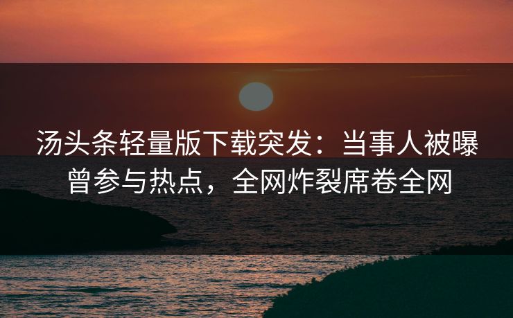 汤头条轻量版下载突发：当事人被曝曾参与热点，全网炸裂席卷全网