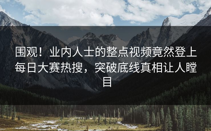 围观！业内人士的整点视频竟然登上每日大赛热搜，突破底线真相让人瞠目