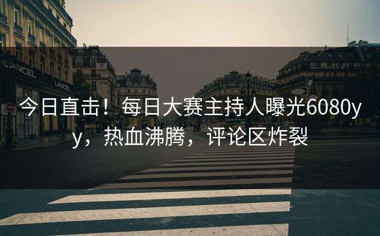 今日直击！每日大赛主持人曝光6080yy，热血沸腾，评论区炸裂