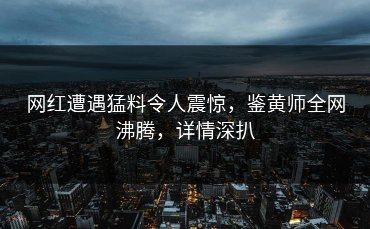 网红遭遇猛料令人震惊，鉴黄师全网沸腾，详情深扒
