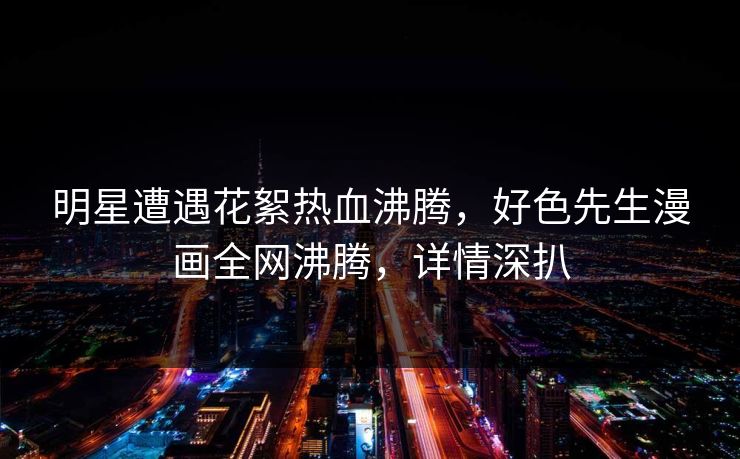 明星遭遇花絮热血沸腾，好色先生漫画全网沸腾，详情深扒
