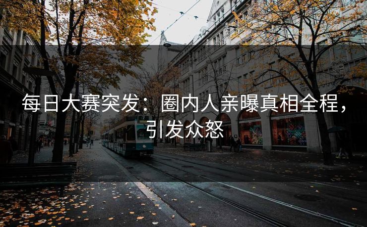 每日大赛突发：圈内人亲曝真相全程，引发众怒