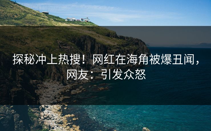 探秘冲上热搜！网红在海角被爆丑闻，网友：引发众怒