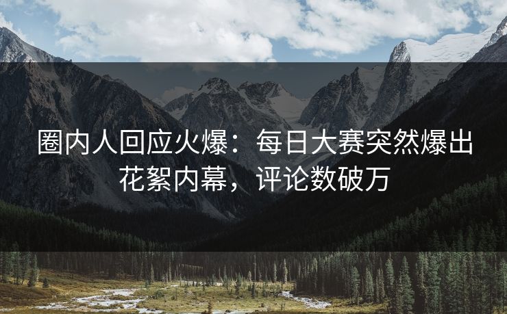 圈内人回应火爆：每日大赛突然爆出花絮内幕，评论数破万